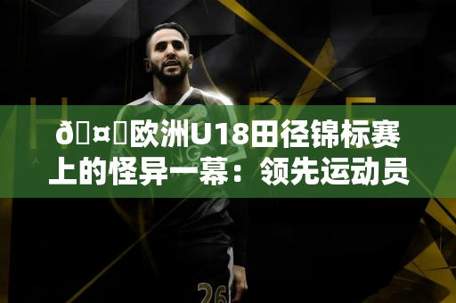 🤔欧洲U18田径锦标赛上的怪异一幕：领先运动员冲刺时突然走动 最终获得第五名