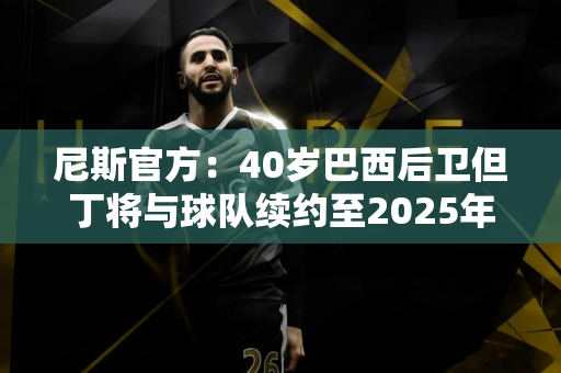 尼斯官方：40岁巴西后卫但丁将与球队续约至2025年