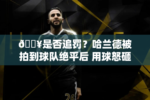 💥是否追罚？哈兰德被拍到球队绝平后 用球怒砸阿森纳后卫加布里埃尔头部