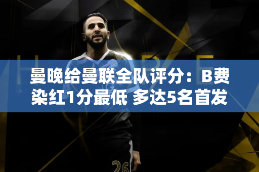 曼晚给曼联全队评分：B费染红1分最低 多达5名首发仅获3分