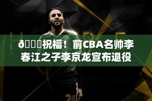 👏祝福！前CBA名帅李春江之子李京龙宣布退役