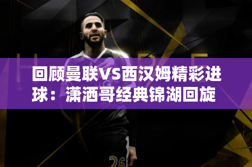 回顾曼联VS西汉姆精彩进球：潇洒哥经典锦湖回旋 助攻C罗破门